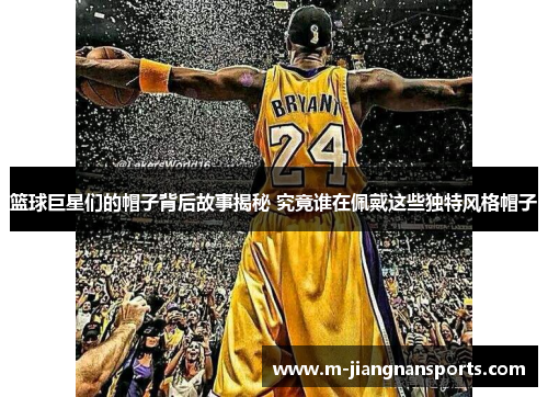 篮球巨星们的帽子背后故事揭秘 究竟谁在佩戴这些独特风格帽子