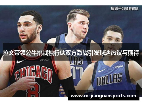 拉文带领公牛挑战独行侠双方激战引发球迷热议与期待